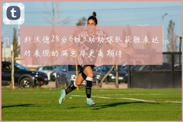 科沃德28分6板5助助球队获胜表达对表现的满意与更高期待